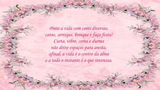 Pinte a vida com cores diversas,
cante, arrisque, brinque e faça festa!
Curta, vibre, coma e durma
não deixe espaços para aresta,
afinal, a vida é o centro da alma
e a todo o instante é o que interessa.
 