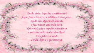 Então dirás: "aqui jaz o sofrimento"!
Jogue fora a tristeza, a solidão e toda a prosa.
Ajude, tire alguém do lamento
e faça nascer uma vida nova.
Grite mais alto e expulse o desalento
e entre na onda do Outubro Rosa.
Viva feliz e se cuide
a vida, hoje, é o que importa.
 