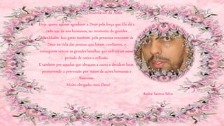 André Santos Silva
Hoje, quero apenas agradecer a Deus pela força que Ele dá a
cada um de nós humanos, no momento de grandes
dificuldades. Sou grato também, pela presença marcante de
Deus na vida das pessoas que lutam, confiantes, e
conseguem vencer as grandes batalhas que enfrentam nesse
período de retiro e reflexão.
E também por aquelas que abraçam a causa e decidem lutar,
promovendo a prevenção por meios de ações humanas e
fraternas.
Muito obrigado, meu Deus!
Comentários do Autor
 