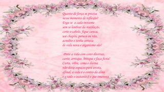Quanto de força se precisa
nesse momento de reflexão?
Erga-se a cada instante
sem se lembrar da mutilação,
corte o cabelo, fique careca,
use chapéu, peruca ou não,
acredite e tenha certeza
de vida nova e organismo são!
Pinte a vida com cores diversas,
cante, arrisque, brinque e faça festa!
Curta, vibre, coma e durma
não deixe espaços para aresta,
afinal, a vida é o centro da alma
e a todo o instante é o que interessa.
 