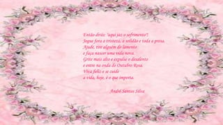 Então dirás: "aqui jaz o sofrimento"!
Jogue fora a tristeza, a solidão e toda a prosa.
Ajude, tire alguém do lamento
e faça nascer uma vida nova.
Grite mais alto e expulse o desalento
e entre na onda do Outubro Rosa.
Viva feliz e se cuide
a vida, hoje, é o que importa.
André Santos Silva
 