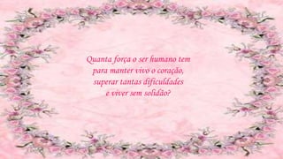 Quanta força o ser humano tem
para manter vivo o coração,
superar tantas dificuldades
e viver sem solidão?
 