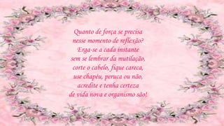 Quanto de força se precisa
nesse momento de reflexão?
Erga-se a cada instante
sem se lembrar da mutilação,
corte o cabelo, fique careca,
use chapéu, peruca ou não,
acredite e tenha certeza
de vida nova e organismo são!
 