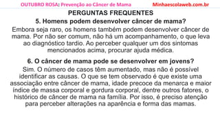 PERGUNTAS FREQUENTES
5. Homens podem desenvolver câncer de mama?
Embora seja raro, os homens também podem desenvolver câncer de
mama. Por não ser comum, não há um acompanhamento, o que leva
ao diagnóstico tardio. Ao perceber qualquer um dos sintomas
mencionados acima, procurar ajuda médica.
6. O câncer de mama pode se desenvolver em jovens?
Sim. O número de casos têm aumentado, mas não é possível
identificar as causas. O que se tem observado é que existe uma
associação entre câncer de mama, idade precoce da menarca e maior
índice de massa corporal e gordura corporal, dentre outros fatores, o
histórico de câncer de mama na família. Por isso, é preciso atenção
para perceber alterações na aparência e forma das mamas.
OUTUBRO ROSA: Prevenção ao Câncer de Mama Minhaescolaweb.com.br
 