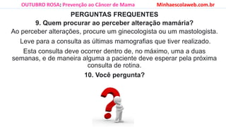 PERGUNTAS FREQUENTES
9. Quem procurar ao perceber alteração mamária?
Ao perceber alterações, procure um ginecologista ou um mastologista.
Leve para a consulta as últimas mamografias que tiver realizado.
Esta consulta deve ocorrer dentro de, no máximo, uma a duas
semanas, e de maneira alguma a paciente deve esperar pela próxima
consulta de rotina.
10. Você pergunta?
OUTUBRO ROSA: Prevenção ao Câncer de Mama Minhaescolaweb.com.br
 