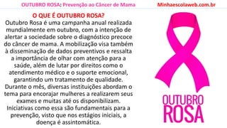 O QUE É OUTUBRO ROSA?
Outubro Rosa é uma campanha anual realizada
mundialmente em outubro, com a intenção de
alertar a sociedade sobre o diagnóstico precoce
do câncer de mama. A mobilização visa também
à disseminação de dados preventivos e ressalta
a importância de olhar com atenção para a
saúde, além de lutar por direitos como o
atendimento médico e o suporte emocional,
garantindo um tratamento de qualidade.
Durante o mês, diversas instituições abordam o
tema para encorajar mulheres a realizarem seus
exames e muitas até os disponibilizam.
Iniciativas como essa são fundamentais para a
prevenção, visto que nos estágios iniciais, a
doença é assintomática.
OUTUBRO ROSA: Prevenção ao Câncer de Mama Minhaescolaweb.com.br
 