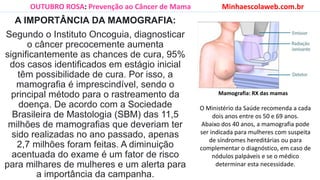A IMPORTÂNCIA DA MAMOGRAFIA:
Segundo o Instituto Oncoguia, diagnosticar
o câncer precocemente aumenta
significantemente as chances de cura, 95%
dos casos identificados em estágio inicial
têm possibilidade de cura. Por isso, a
mamografia é imprescindível, sendo o
principal método para o rastreamento da
doença. De acordo com a Sociedade
Brasileira de Mastologia (SBM) das 11,5
milhões de mamografias que deveriam ter
sido realizadas no ano passado, apenas
2,7 milhões foram feitas. A diminuição
acentuada do exame é um fator de risco
para milhares de mulheres e um alerta para
a importância da campanha.
OUTUBRO ROSA: Prevenção ao Câncer de Mama Minhaescolaweb.com.br
O Ministério da Saúde recomenda a cada
dois anos entre os 50 e 69 anos.
Abaixo dos 40 anos, a mamografia pode
ser indicada para mulheres com suspeita
de síndromes hereditárias ou para
complementar o diagnóstico, em caso de
nódulos palpáveis e se o médico
determinar esta necessidade.
Mamografia: RX das mamas
 
