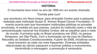 HISTÓRIA:
O movimento teve início no ano de 1990 em um evento chamado
"Corrida pela cura“
que aconteceu em Nova Iorque, para arrecadar fundos para a pesquisa
realizada pela instituição Susan G. Komen Breast Cancer Foundation. O
evento ocorria sem que houvessem instituições públicas ou privadas
envolvidas. A medida em que cresceu, outubro foi instituído como o mês de
conscientização nacional nos Estados Unidos, até se espalhar para o resto
do mundo. A primeira ação no Brasil aconteceu em 2002, no parque
Ibirapuera, em São Paulo. Com a iluminação cor-de-rosa do Obelisco
Mausoléu ao Soldado Constitucionalista. A partir de 2008, iniciativas como
essa tornaram se cada vez mais frequentes. Diversas entidades
relacionadas ao câncer passaram a iluminar prédios e monumentos,
transmitindo a mensagem: a prevenção é necessária.
OUTUBRO ROSA: Prevenção ao Câncer de Mama Minhaescolaweb.com.br
 