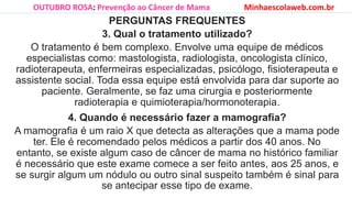 PERGUNTAS FREQUENTES
3. Qual o tratamento utilizado?
O tratamento é bem complexo. Envolve uma equipe de médicos
especialistas como: mastologista, radiologista, oncologista clínico,
radioterapeuta, enfermeiras especializadas, psicólogo, fisioterapeuta e
assistente social. Toda essa equipe está envolvida para dar suporte ao
paciente. Geralmente, se faz uma cirurgia e posteriormente
radioterapia e quimioterapia/hormonoterapia.
4. Quando é necessário fazer a mamografia?
A mamografia é um raio X que detecta as alterações que a mama pode
ter. Ele é recomendado pelos médicos a partir dos 40 anos. No
entanto, se existe algum caso de câncer de mama no histórico familiar
é necessário que este exame comece a ser feito antes, aos 25 anos, e
se surgir algum um nódulo ou outro sinal suspeito também é sinal para
se antecipar esse tipo de exame.
OUTUBRO ROSA: Prevenção ao Câncer de Mama Minhaescolaweb.com.br
 