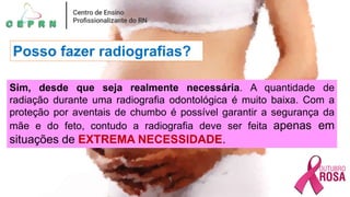 Posso fazer radiografias?
Sim, desde que seja realmente necessária. A quantidade de
radiação durante uma radiografia odontológica é muito baixa. Com a
proteção por aventais de chumbo é possível garantir a segurança da
mãe e do feto, contudo a radiografia deve ser feita apenas em
situações de EXTREMA NECESSIDADE.
 
