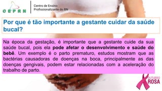 Por que é tão importante a gestante cuidar da saúde
bucal?
Na época da gestação, é importante que a gestante cuide da sua
saúde bucal, pois ela pode afetar o desenvolvimento e saúde do
bebê. Um exemplo é o parto prematuro, estudos mostram que as
bactérias causadoras de doenças na boca, principalmente as das
doenças gengivais, podem estar relacionadas com a aceleração do
trabalho de parto.
 