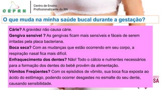 O que muda na minha saúde bucal durante a gestação?
Cárie? A gravidez não causa cárie.
Gengiva sensível ? As gengivas ficam mais sensíveis e fáceis de serem
irritadas pela placa bacteriana.
Boca seca? Com as mudanças que estão ocorrendo em seu corpo, a
respiração nasal fica mais difícil.
Enfraquecimento dos dentes? Não! Todo o cálcio e nutrientes necessários
para a formação dos dentes do bebê provêm da alimentação.
Vômitos Freqüentes? Com os episódios de vômito, sua boca fica exposta ao
ácido do estômago, podendo ocorrer desgastes no esmalte do seu dente,
causando sensibilidade.
 