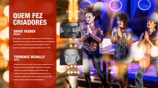 QUEM FEZ
CRIADORES
DAVID YASBEK
MÚSICA
TERRENCE MCNALLY
TEXTO
Dramaturgo, recebeu quatro Prêmios Tony, um Prêmio Emmy, um
Rockefeller Grant e, ainda, os Prêmios Lucille Lortel, Hull-Warriner
e uma citação da Academia Americana de Artes e Letras. É
membro do Conselho dos dramaturgos Aliança desde 1970.
Compositor, escreveu a letra e música para os espetáculos da
Broadway: The Full Monty (2000) e Dirty Rotten Scoundrels
(2005), para o qual foi indicado a quatro Prêmios Tony.
Contribuiu com material adicional para Bombay Dreams na
Broadway em 2004 e lançou quatro álbuns de rock. Em 2001
recebeu o Drama Desk Award de Melhor Música. 
 