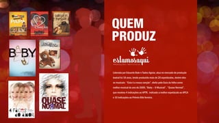 QUEM
PRODUZ
Liderada por Eduardo Bakr e Tadeu Aguiar, atua no mercado de produção
teatral há 18 anos, tendo produzido mais de 20 espetáculos, dentre eles
os musicais: “Esta é a nossa canção”, eleito pelo Guia da folha como
melhor musical do ano de 2009, “Baby – O Musical”, “Quase Normal”,
que recebeu 4 indicações ao APTR, indicado a melhor espetáculo ao APCA
e 10 indicações ao Prêmio Bibi ferreira.
 