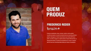 QUEM
PRODUZ
FREDERICO REDER
Produtor de espetáculos, shows, musicais, eventos e outros projetos,
consolida suas ações no mundo do entretenimento com parcerias privadas e
públicas. Reinaugurou o Theatro Tereza Rachel como Theatro NET Rio em
2102 e, em 2014, inaugurou na capital paulista o Theatro NET São Paulo, no
Shopping Vila Olímpia. É produtor dos espetáculos E aí, comeu?, Qualquer
Gato Vira Lata Tem a Vida Sexual Mais Sadia que a Nossa e Constellation.
 