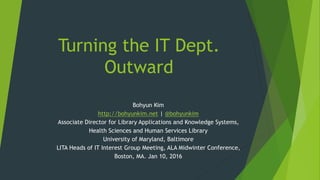 Turning the IT Dept.
Outward
Bohyun Kim
http://bohyunkim.net | @bohyunkim
Associate Director for Library Applications and Knowledge Systems,
Health Sciences and Human Services Library
University of Maryland, Baltimore
LITA Heads of IT Interest Group Meeting, ALA Midwinter Conference,
Boston, MA. Jan 10, 2016
 