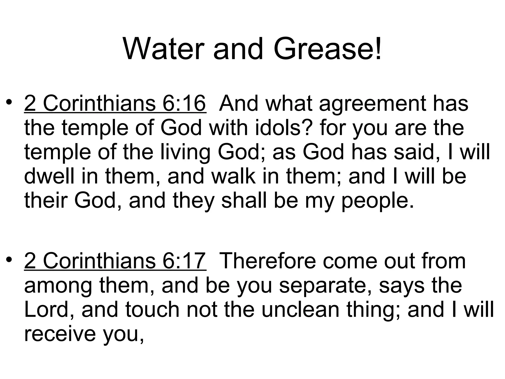 Water and Grease!
• 2 Corinthians 6:16 And what agreement has
the temple of God with idols? for you are the
temple of the living God; as God has said, I will
dwell in them, and walk in them; and I will be
their God, and they shall be my people.
• 2 Corinthians 6:17 Therefore come out from
among them, and be you separate, says the
Lord, and touch not the unclean thing; and I will
receive you,
 