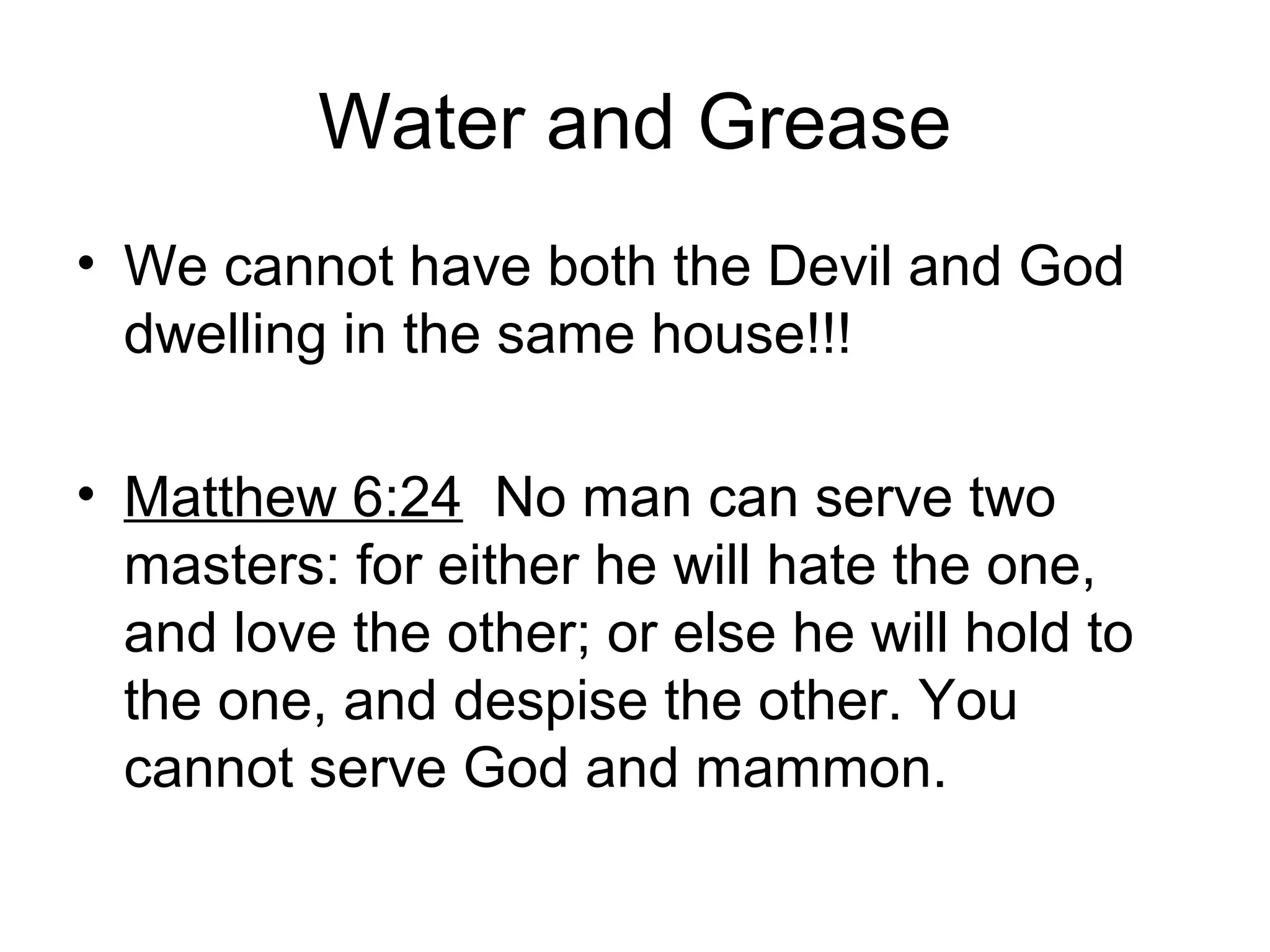 Water and Grease
• We cannot have both the Devil and God
dwelling in the same house!!!
• Matthew 6:24 No man can serve two
masters: for either he will hate the one,
and love the other; or else he will hold to
the one, and despise the other. You
cannot serve God and mammon.
 