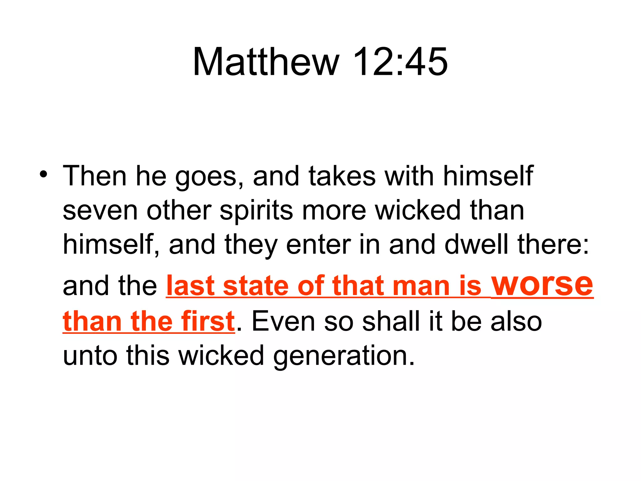 Matthew 12:45
• Then he goes, and takes with himself
seven other spirits more wicked than
himself, and they enter in and dwell there:
and the last state of that man is worse
than the first. Even so shall it be also
unto this wicked generation.
 