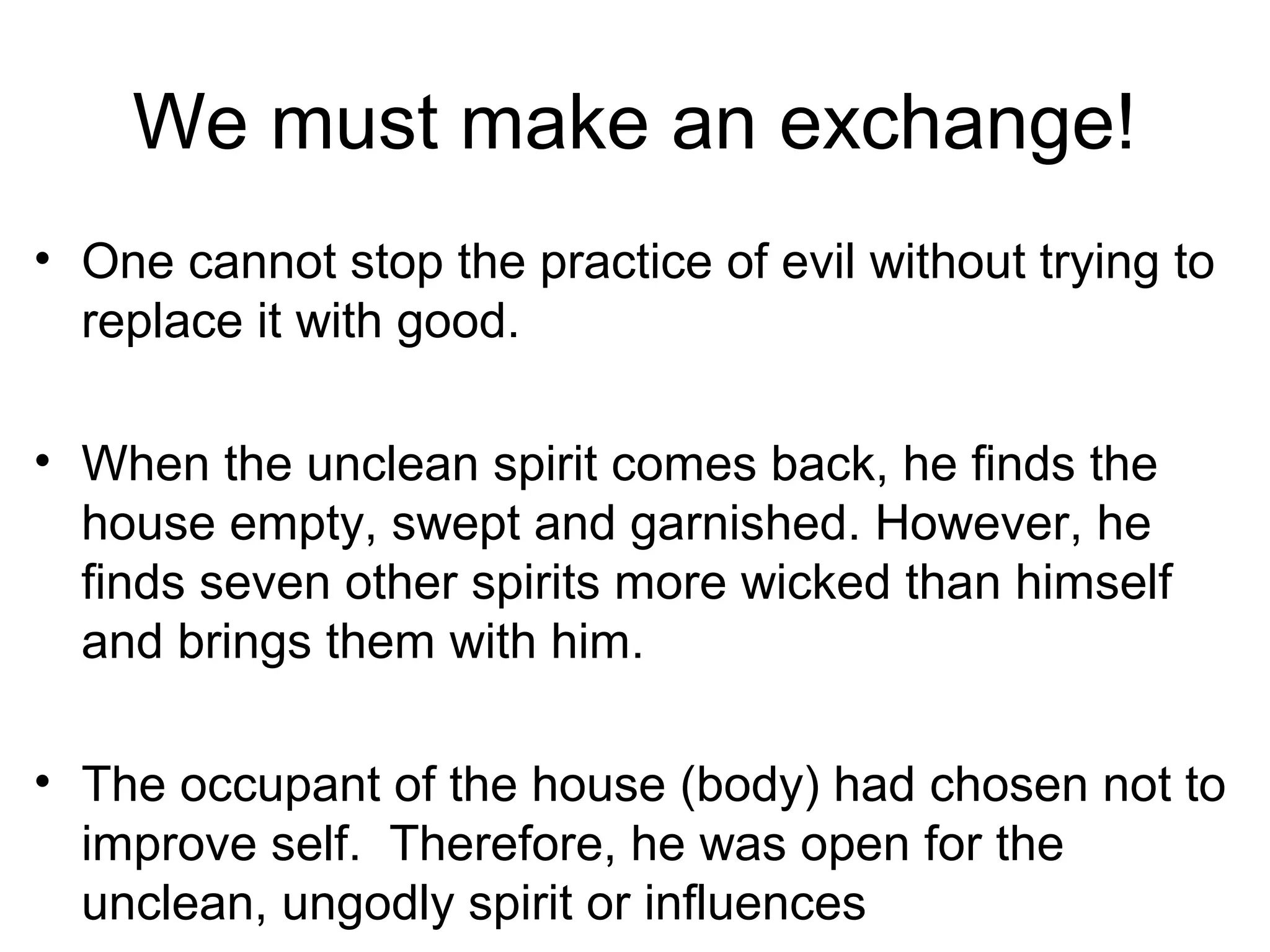 We must make an exchange!
• One cannot stop the practice of evil without trying to
replace it with good.
• When the unclean spirit comes back, he finds the
house empty, swept and garnished. However, he
finds seven other spirits more wicked than himself
and brings them with him.
• The occupant of the house (body) had chosen not to
improve self. Therefore, he was open for the
unclean, ungodly spirit or influences
 