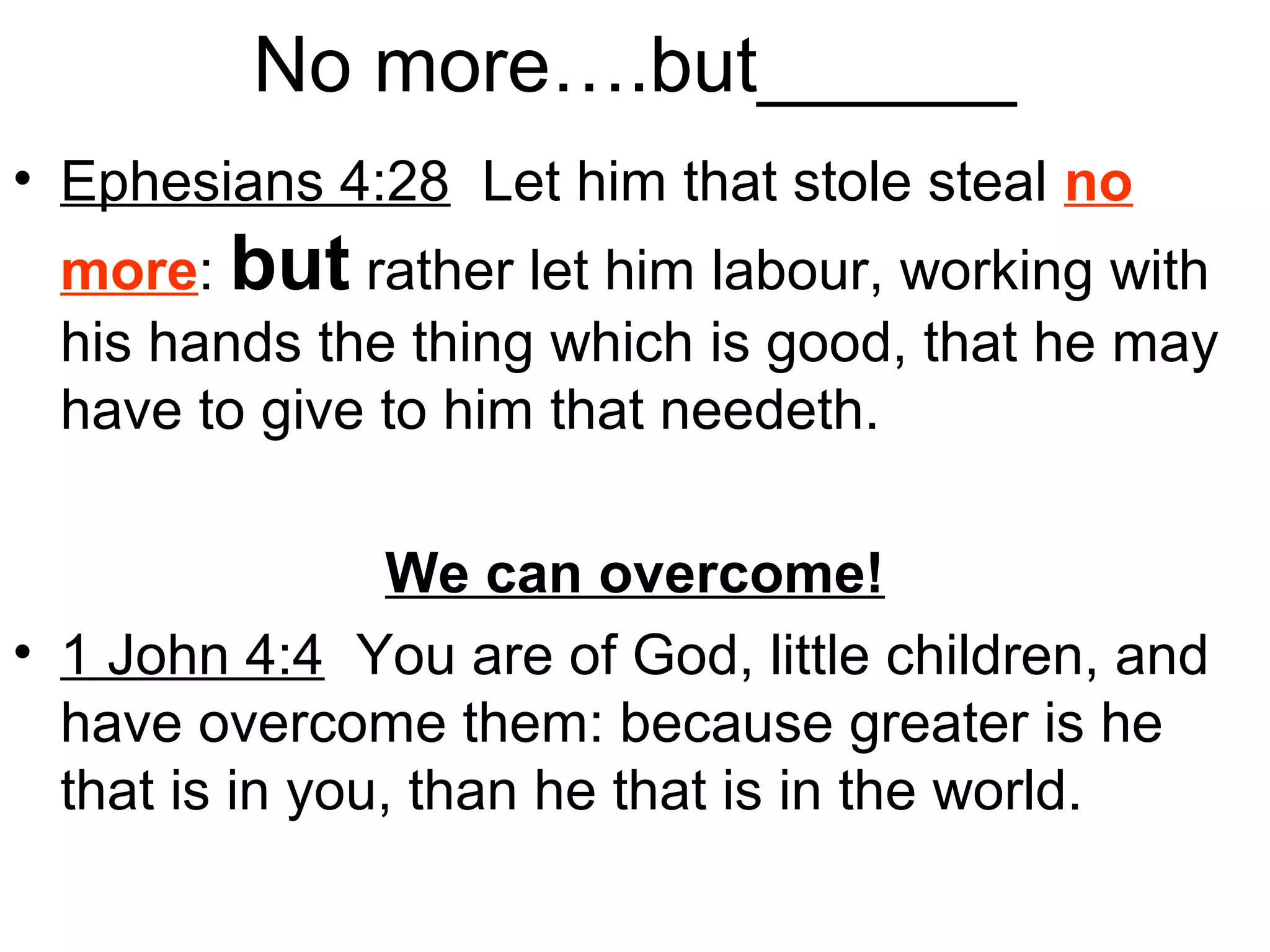 No more….but______
• Ephesians 4:28 Let him that stole steal no
more: but rather let him labour, working with
his hands the thing which is good, that he may
have to give to him that needeth.
We can overcome!
• 1 John 4:4 You are of God, little children, and
have overcome them: because greater is he
that is in you, than he that is in the world.
 