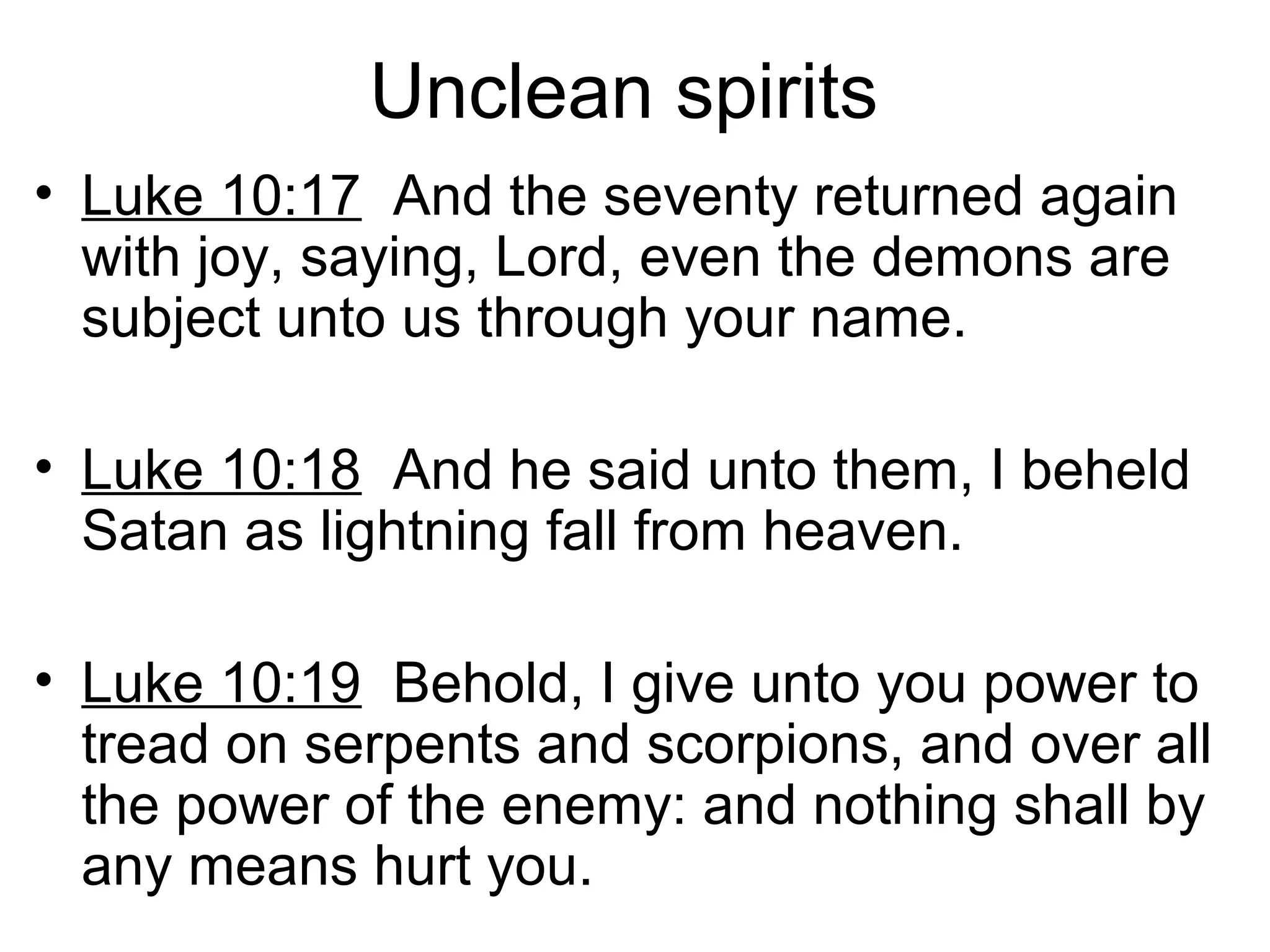 Unclean spirits
• Luke 10:17 And the seventy returned again
with joy, saying, Lord, even the demons are
subject unto us through your name.
• Luke 10:18 And he said unto them, I beheld
Satan as lightning fall from heaven.
• Luke 10:19 Behold, I give unto you power to
tread on serpents and scorpions, and over all
the power of the enemy: and nothing shall by
any means hurt you.
 
