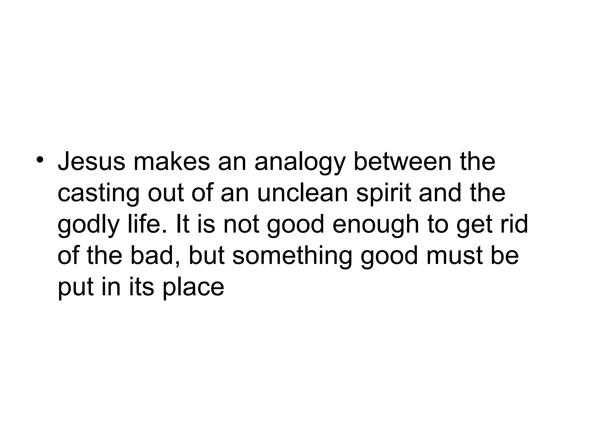 • Jesus makes an analogy between the
casting out of an unclean spirit and the
godly life. It is not good enough to get rid
of the bad, but something good must be
put in its place
 