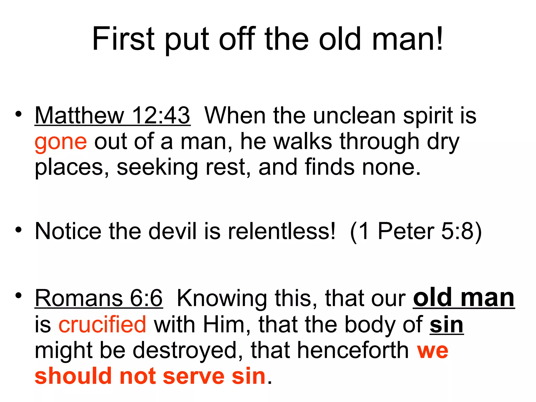 First put off the old man!
• Matthew 12:43 When the unclean spirit is
gone out of a man, he walks through dry
places, seeking rest, and finds none.
• Notice the devil is relentless! (1 Peter 5:8)
• Romans 6:6 Knowing this, that our old man
is crucified with Him, that the body of sin
might be destroyed, that henceforth we
should not serve sin.
 