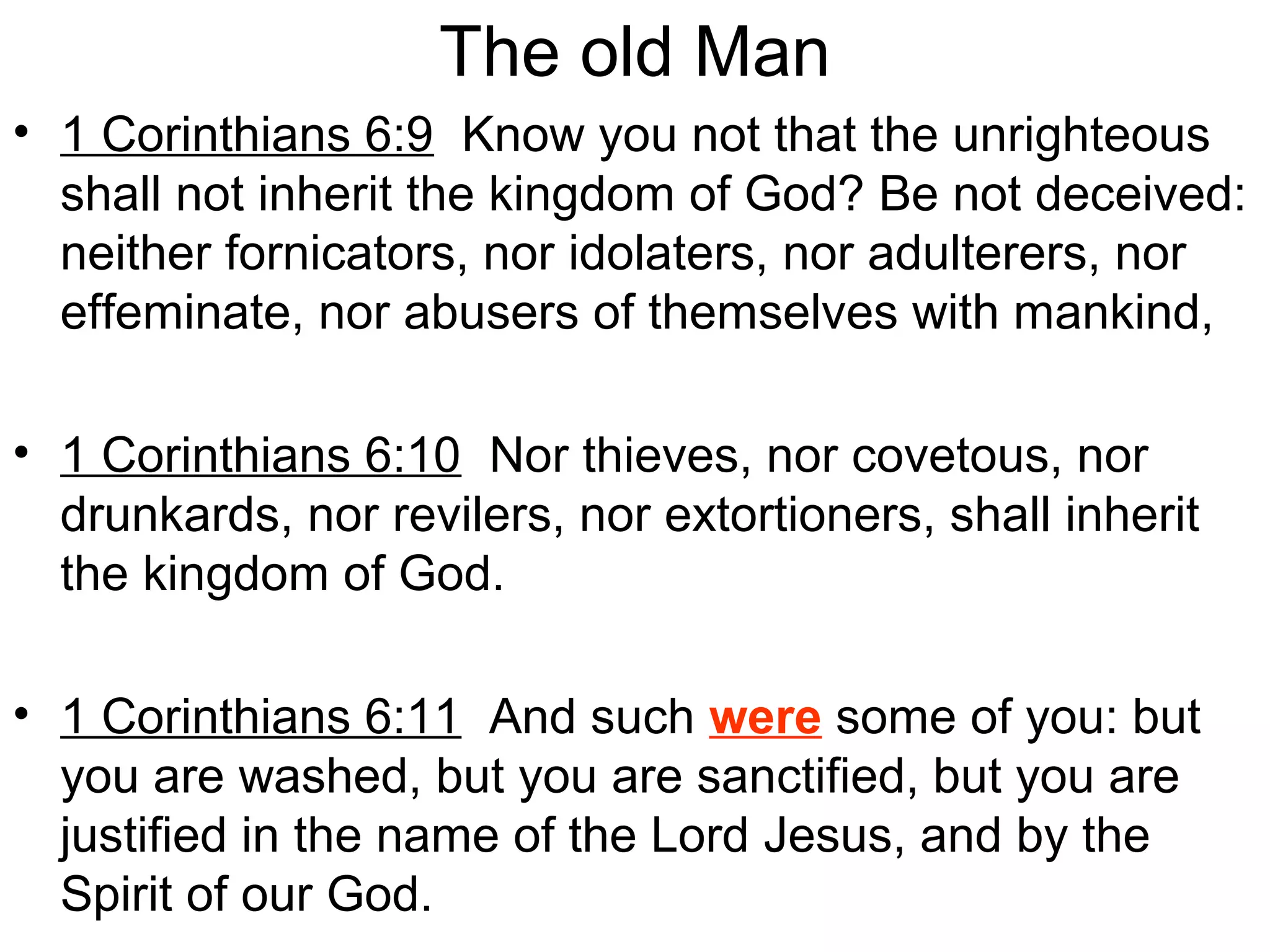 The old Man
• 1 Corinthians 6:9 Know you not that the unrighteous
shall not inherit the kingdom of God? Be not deceived:
neither fornicators, nor idolaters, nor adulterers, nor
effeminate, nor abusers of themselves with mankind,
• 1 Corinthians 6:10 Nor thieves, nor covetous, nor
drunkards, nor revilers, nor extortioners, shall inherit
the kingdom of God.
• 1 Corinthians 6:11 And such were some of you: but
you are washed, but you are sanctified, but you are
justified in the name of the Lord Jesus, and by the
Spirit of our God.
 