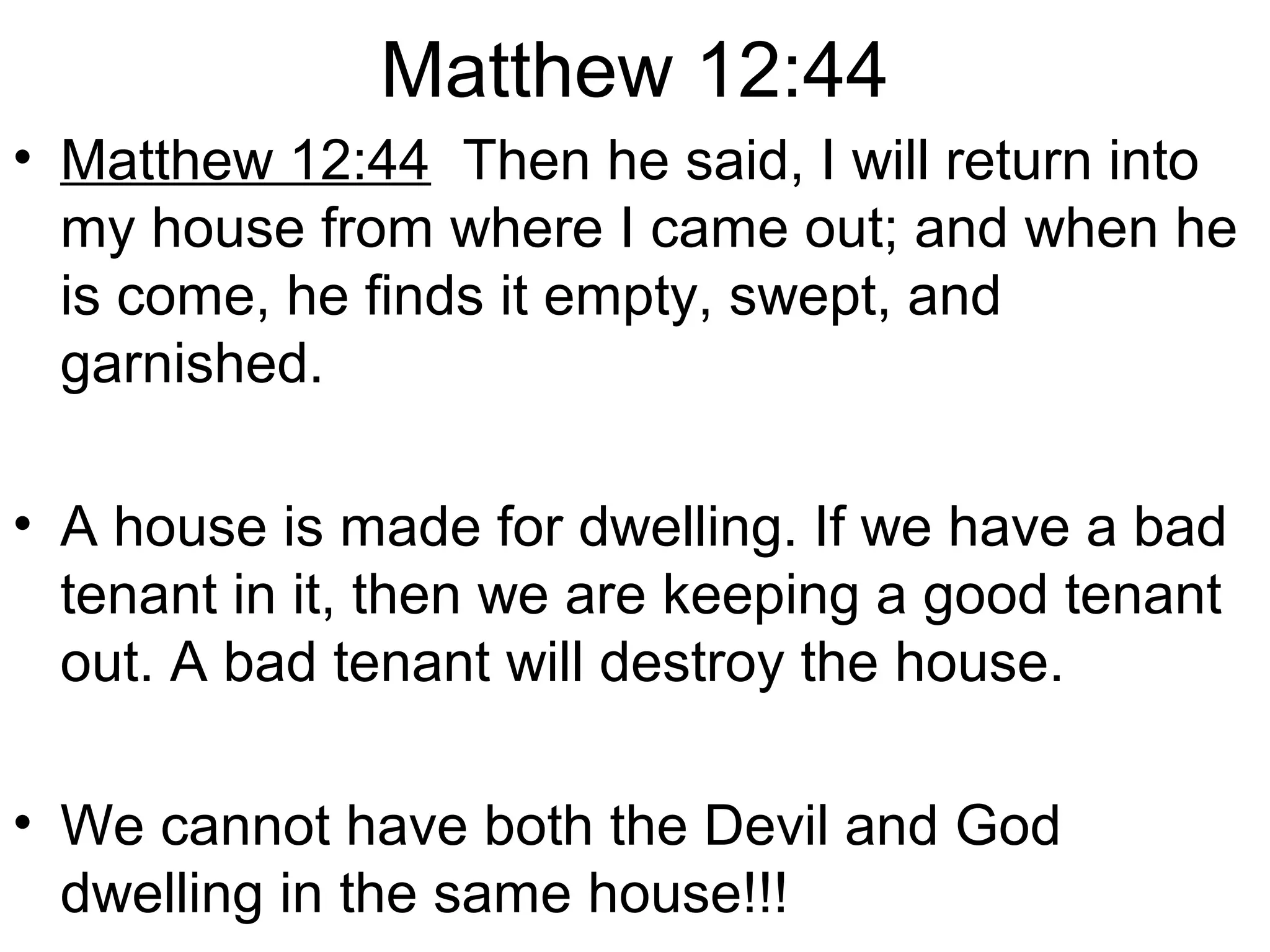 Matthew 12:44
• Matthew 12:44 Then he said, I will return into
my house from where I came out; and when he
is come, he finds it empty, swept, and
garnished.
• A house is made for dwelling. If we have a bad
tenant in it, then we are keeping a good tenant
out. A bad tenant will destroy the house.
• We cannot have both the Devil and God
dwelling in the same house!!!
 