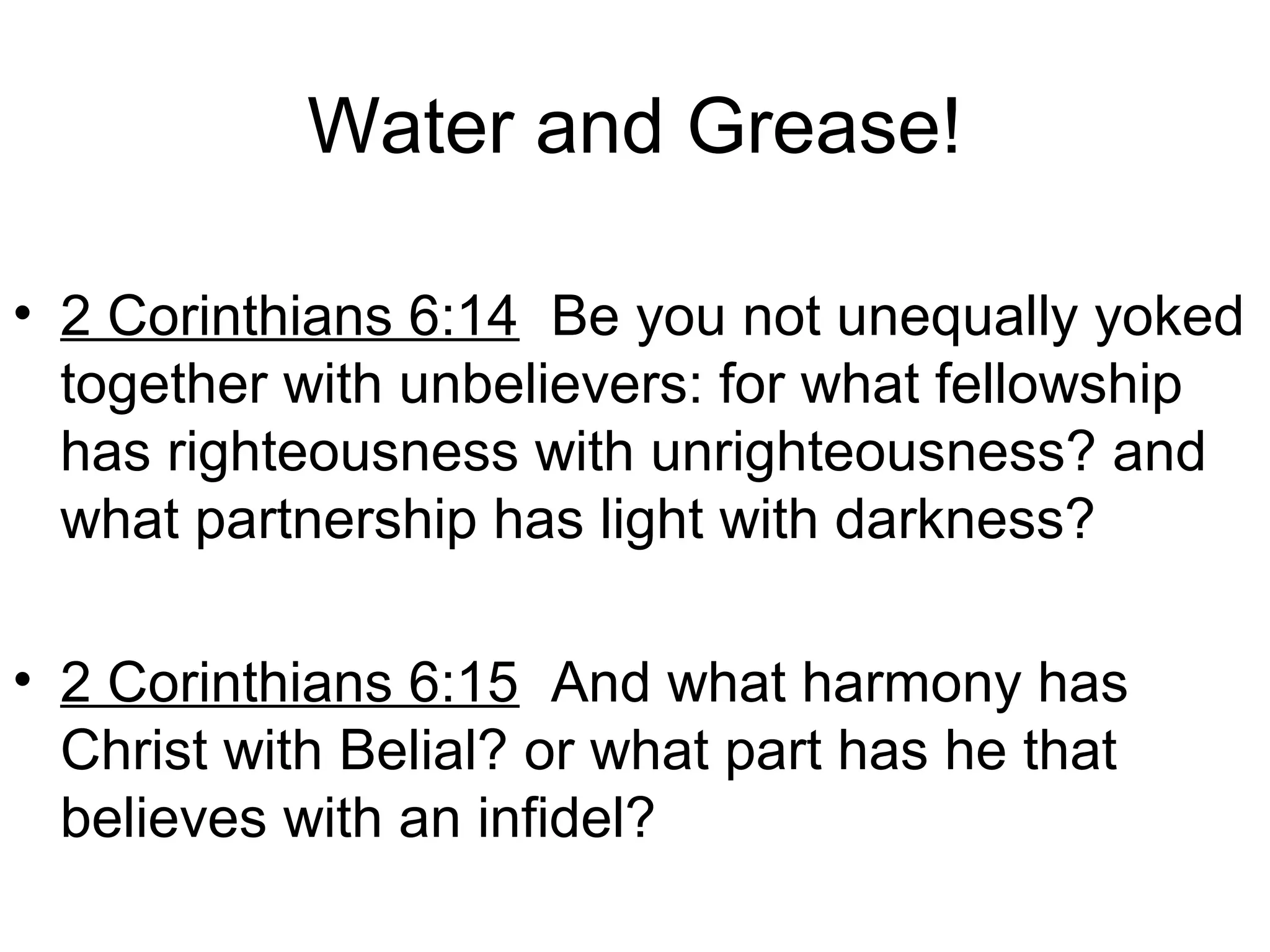 Water and Grease!
• 2 Corinthians 6:14 Be you not unequally yoked
together with unbelievers: for what fellowship
has righteousness with unrighteousness? and
what partnership has light with darkness?
• 2 Corinthians 6:15 And what harmony has
Christ with Belial? or what part has he that
believes with an infidel?
 