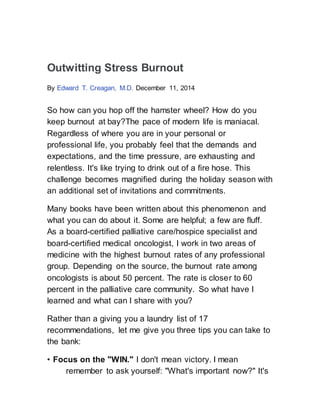 Outwitting Stress Burnout
By Edward T. Creagan, M.D. December 11, 2014
So how can you hop off the hamster wheel? How do you
keep burnout at bay?The pace of modern life is maniacal.
Regardless of where you are in your personal or
professional life, you probably feel that the demands and
expectations, and the time pressure, are exhausting and
relentless. It's like trying to drink out of a fire hose. This
challenge becomes magnified during the holiday season with
an additional set of invitations and commitments.
Many books have been written about this phenomenon and
what you can do about it. Some are helpful; a few are fluff.
As a board-certified palliative care/hospice specialist and
board-certified medical oncologist, I work in two areas of
medicine with the highest burnout rates of any professional
group. Depending on the source, the burnout rate among
oncologists is about 50 percent. The rate is closer to 60
percent in the palliative care community. So what have I
learned and what can I share with you?
Rather than a giving you a laundry list of 17
recommendations, let me give you three tips you can take to
the bank:
• Focus on the "WIN." I don't mean victory. I mean
remember to ask yourself: "What's important now?" It's
 