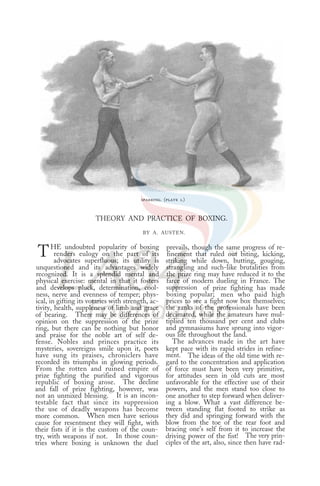 sparring. (plate 1.)
THEORY AND PRACTICE OF BOXING.
BY A. AUSTEN.
THE undoubted popularity of boxing
renders eulogy on the part of its
advocates superfluous; its utility is
unquestioned and its advantages widely
recognized. It is a splendid mental and
physical exercise: mental in that it fosters
and develops pluck, determination, cool-
ness, nerve and evenness of temper; phys-
ical, in gifting its votaries with strength, ac-
tivity, health, suppleness of limb and grace
of bearing. There may be differences of
opinion on the suppression of the prize
ring, but there can be nothing but honor
and praise for the noble art of self de-
fense. Nobles and princes practice its
mysteries, sovereigns smile upon it, poets
have sung its praises, chroniclers have
recorded its triumphs in glowing periods.
From the rotten and ruined empire of
prize fighting the purified and vigorous
republic of boxing arose. The decline
and fall of prize fighting, however, was
not an unmixed blessing. It is an incon-
testable fact that since its suppression
the use of deadly weapons has become
more common. When men have serious
cause for resentment they will fight, with
their fists if it is the custom of the coun-
try, with weapons if not. In those coun-
tries where boxing is unknown the duel
prevails, though the same progress of re-
finement that ruled out biting, kicking,
striking while down, butting, gouging,
strangling and such-like brutalities from
the prize ring may have reduced it to the
farce of modern dueling in France. The
suppression of prize fighting has made
boxing popular; men who paid high
prices to see a fight now box themselves;
the ranks of the professionals have been
decimated, while the amateurs have mul-
tiplied ten thousand per cent and clubs
and gymnasiums have sprung into vigor-
ous life throughout the land.
The advances made in the art have
kept pace with its rapid strides in refine-
ment. The ideas of the old time with re-
gard to the concentration and application
of force must have been very primitive,
for attitudes seen in old cuts are most
unfavorable for the effective use of their
powers, and the men stand too close to
one another to step forward when deliver-
ing a blow. What a vast difference be-
tween standing flat footed to strike as
they did and springing forward with the
blow from the toe of the rear foot and
bracing one’s self from it to increase the
driving power of the fist! The very prin-
ciples of the art, also, since then have rad-
 