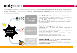 somos una empresa especializada en servicios de Outsourcing Comercial, Marketing Promocional, 
Street Marketing y todo tipo de Eventos Promocionales. Somos jovenes, innovadores, responsables, 
entusiastas y cercanos 
Seguridad 
y Calidad 
Control exhaustivo sobre todo el proceso de la actividad 
Profesionales con formación específica en cada área de 
actividad. ISO en UNE 9001 y 14001 por AENOR 
Dpto. de RRHH propio: realizamos desde la captación al pago 
de nóminas de nuestro personal. Compromiso con la legalidad. 
Solvencia económica. 
¿Porqué 
Outycom? 
Experiencia 
Más de 20 años de experiencia en el sector 
Especialistas en la gestión de equipos Comerciales y 
Promocionales. 
Garantizamos la imagen de nuestros clientes adaptando la 
nuestra para cada Marca o Campaña. 
Conocimiento en múltiples sectores ( alimentación , bebidas , 
tabacos, cosmética , telecomunicaciones...) 
Desde el diseño hasta el resultado final de la acción . 
Cobertura nacional para dar servicio a todos sus centros 
con reporte y supervisión directa 
Homologados para trabajar en TODAS las cadenas de 
distribución del País. 
Cobertura 
en todos 
tus centros 
 