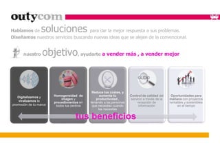 Hablamos de soluciones para dar la mejor respuesta a sus problemas. 
Diseñamos nuestros servicios buscando nuevas ideas que se alejen de lo convencional. 
nuestro objetivo, ayudarte a vender más , a vender mejor 
. 
Digitalizamos y 
viralizamos la 
promoción de tu marca 
Homogeneidad de 
imagen y 
procedimientos en 
todos tus centros 
Reduce los costes, y 
aumenta tu 
productividad , 
teniendo a las personas 
que necesitas cuando 
las necesitas 
Control de calidad del 
servicio a través de la 
recepción de 
información 
Oportunidades para 
mañana con proyectos 
rentables y sostenibles 
en el tiempo 
tus beneficios 
 