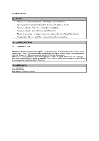 12.BIBLIOGRAFÍA
12.1. BÁSICA:
• T cnicas de ense anza con Moodle 2.0 Rice William ANAYA Multimedia
• Aprendizajes con redes sociales Casta eda Quintero Linda Ediciones de la U
• Tecnolog a educativa Pablos Pons Juan de Ediciones Aljibe S.L
• Tecnolog a educativa Cabero Almenara Julio McGraw Hill
• Modelo de aprendizaje y virtual para la educación superior. Zambrano Ayala William Ricardo
• Competencias, TIC e innovación R os Ariza Jos Manuel Ediciones de la U
12.2. COMPLEMENTARIA:
12.2. COMPLEMENTARIA:
• Fernández, M. (2012). Herramientas digitales y la clase de religión. Madrid: Fundación SM • López Garc a,
Guillermo (ed.) (2005). El ecosistema digital: Modelos de comunicación, nuevos medios y público en Internet.
Valencia: Servicio de Publicaciones de la Universitat de Val ncia. Disponible en
http://www.uv.es/demopode/libro1/EcosistemaDigital.pdf   • Area, M. (2009). Introducción a la Tecnolog a
Educativa. Universidad de La Laguna  • Telefónica. (2016). Top100. Innovación Educativa 20016. Educar para
la sociedad digital. Madrid: Fundación Telefónica.
12.3. WEBGRAFÍA:
www.aulaclic.es 
www.miriadax.net  
www.educaciontrespuntocero.com
 