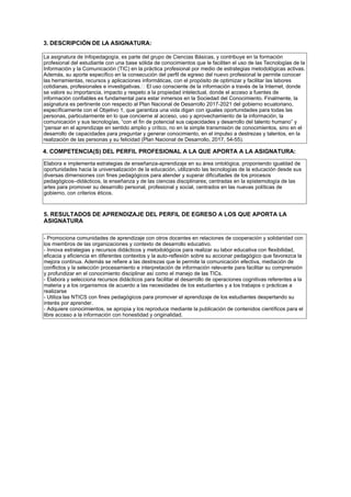 3. DESCRIPCIÓN DE LA ASIGNATURA:
La asignatura de Infopedagog a, es parte del grupo de Ciencias Básicas, y contribuye en la formación
profesional del estudiante con una base sólida de conocimientos que le faciliten el uso de las Tecnolog as de la
Información y la Comunicación (TIC) en la práctica profesional por medio de estrategias metodológicas activas.
Además, su aporte espec fico en la consecución del perfil de egreso del nuevo profesional le permite conocer
las herramientas, recursos y aplicaciones informáticas, con el propósito de optimizar y facilitar las labores
cotidianas, profesionales e investigativas.  El uso consciente de la información a trav s de la Internet, donde
se valore su importancia, impacto y respeto a la propiedad intelectual, donde el acceso a fuentes de
información confiables es fundamental para estar inmersos en la Sociedad del Conocimiento. Finalmente, la
asignatura es pertinente con respecto al Plan Nacional de Desarrollo 2017-2021 del gobierno ecuatoriano,
espec ficamente con el Objetivo 1, que garantiza una vida digan con iguales oportunidades para todas las
personas, particularmente en lo que concierne al acceso, uso y aprovechamiento de la información, la
comunicación y sus tecnolog as, “con el fin de potencial sus capacidades y desarrollo del talento humano” y
“pensar en el aprendizaje en sentido amplio y cr tico, no en la simple transmisión de conocimientos, sino en el
desarrollo de capacidades para preguntar y generar conocimiento, en el impulso a destrezas y talentos, en la
realización de las personas y su felicidad (Plan Nacional de Desarrollo, 2017, 54-55).
4. COMPETENCIA(S) DEL PERFIL PROFESIONAL A LA QUE APORTA A LA ASIGNATURA:
Elabora e implementa estrategias de ense anza-aprendizaje en su área ontológica, proponiendo igualdad de
oportunidades hacia la universalización de la educación, utilizando las tecnolog as de la educación desde sus
diversas dimensiones con fines pedagógicos para atender y superar dificultades de los procesos
pedagógicos–didácticos, la ense anza y de las ciencias disciplinares; centradas en la epistemolog a de las
artes para promover su desarrollo personal, profesional y social, centrados en las nuevas pol ticas de
gobierno, con criterios ticos.
5. RESULTADOS DE APRENDIZAJE DEL PERFIL DE EGRESO A LOS QUE APORTA LA
ASIGNATURA
- Promociona comunidades de aprendizaje con otros docentes en relaciones de cooperación y solidaridad con
los miembros de las organizaciones y contexto de desarrollo educativo.
- Innova estrategias y recursos didácticos y metodológicos para realizar su labor educativa con flexibilidad,
eficacia y eficiencia en diferentes contextos y la auto-reflexión sobre su accionar pedagógico que favorezca la
mejora continua. Además se refiere a las destrezas que le permite la comunicación efectiva, mediación de
conflictos y la selección procesamiento e interpretación de información relevante para facilitar su comprensión
y profundizar en el conocimiento disciplinar as como el manejo de las TICs.
- Elabora y selecciona recursos didácticos para facilitar el desarrollo de operaciones cognitivas referentes a la
materia y a los organismos de acuerdo a las necesidades de los estudiantes y a los trabajos o prácticas a
realizarse
- Utiliza las NTICS con fines pedagógicos para promover el aprendizaje de los estudiantes despertando su
inter s por aprender.
- Adquiere conocimientos, se apropia y los reproduce mediante la publicación de contenidos cient ficos para el
libre acceso a la información con honestidad y originalidad.
 