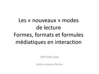 Les « nouveaux » modes
de lecture
Formes, formats et formules
médiatiques en interaction
CAP’COM 2016
Valérie Jeanne-Perrier
 