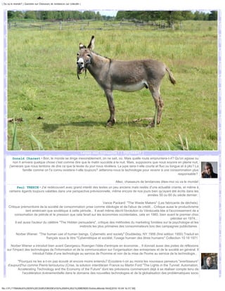 | Ou va le monde? | Question sur Chasseurs de tendances sur Linkedin |




                                                                     Laisse moi tranquille ! | DSC06847 |
         Donald Charest • Bon, le monde se dirige inexorablement, on ne sait, où. Mais quelle route empruntera-t-il? Qu'on agisse ou
         non il arrivera quelque chose c'est comme dire que le matin succède à la nuit. Mais, supposons que nous soyons en pleine nuit,
      j'aimerais que nous tentions de dire ce que la levée du jour nous révèlera. La jupe sera-t-elle courte et fluo ou longue et à plis? La
                 famille comme on l'a connu existera-t-elle toujours? Jetterons-nous la technologie pour revenir à une consommation plus
                                                                                                                             responsable?

                                                                                        Allez, chasseurs de tendances dites-moi où va le monde!
           Paul TREHIN • J'ai redécouvert avec grand interêt des textes un peu anciens mais restés d'une actualité criante, et même à
      certains égards toujours valables dans une perspective prévisionnelle, même encore de nos jours bien qu'ayant été écrits dans les
                                                                                                   années 50 ou 60 du siècle dernier:

                                                                          Vance Packard: "The Waste Makers" (Les fabricants de déchets)
     Critique prémonitoire de la société de consommation prise comme idéologie et de l'abus de crédit... Critique aussi le productivisme
                  tant américain que soviétique à cette période... Il avait même décrit l'évolution du Vénézuela liée à l'accroissement de a
          consomation de pétrole et le pression que cela ferait sur les économies occidentales, cela en 1960, bien avant le premier choc
                                                                                                                          pétrolier en 1974...
          Il est aussi l'auteur du célèbre "The Hidden persuaders", critique des méthodes du marketing fondées sur la psychologie et les
                                                        instincts les plus primaires des consommateurs lors des campagnes publicitaires.

            Norber Wiener: "The human use of human beings. Cybernetic and society" Doubleday, NY 1956 (first edition 1950) Traduit en
                               français sous le titre "Cybernétique et société, l'usage humain des êtres humains" Collection 10 18 1971

      Norber Wiener a introduit bien avant Georgescu Roengen l'idée d'entropie en économie... Il donnait aussi des pistes de réflexions
    sur l'impact des technologies de l'information et de la communication sur l'organisation des entreprises et de la société en général. Il
                       introduit l'idée d'une technologie au service de l'homme et non de la mise de l'home au service de la technologie...

            "Pourquoi ne les a-t-on pas écouté et encore moins entendu? Ecoutera-t-on au moins les nouveaux penseurs "avertisseurs"
     d'aujourd'hui comme Pierre larrouturou (Crise, la solution interdite)en France ou Martin Ford "The Lights in the Tunnel: Automation,
            Accelerating Technology and the Economy of the Future" dont les prévisions commencent déjà à se réaliser compte tenu de
               l'accélération événementielle dans le domaine des nouvelles technologies et de la globalisation des problématiques socio



file:///F|/1TRAVAUX%20EN%20COURS/EBOOKS/OU%20VA%20LE%20MONDE/OuVaLeMonde.html[2010-10-04 16:51:58]
 