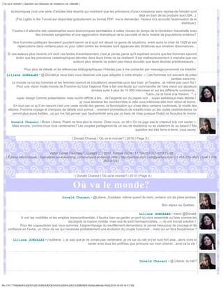 | Ou va le monde? | Question sur Chasseurs de tendances sur Linkedin |


        économiques (voir une série d'articles très récents qui montrent que les prévisions d'une croissance sans reprise de l'emploi sont
                                                                                                  déjà en train de se produire aux USA...)
           (The Lights in the Tunnel est disponible gratuitement au format PDF: me le demander, l'auteur m'a accordé l'autorisation de le
                                                                                                                                distribuer)

         Faudra-t-il attendre des catastrophes socio économiques semblables à celles vécues du temps de la révolution industrielle avec
                          des émeutes sanglantes et une aggravation dramatique de la pauvreté et de la misère de populations entières?

          Nos hommes politiques devraient pourtant savoir ce à quoi ont abouti ce genre de situations, entre autre la crise de 1929 et ses
            répercutions dans certains pays où pour lutter contre les émeutes sont apparues des dictatures aux sinistres résonnances...

     Si ces auteurs plus récents ont écrit ces textes d'avertissement, c'est je pense parce qu'il espèrent encore que les hommes sauront
           éviter que les previsions catastrophiques décrites dans leurs livres ne se réalisent. Il est malheureusement à craindre que ces
                                                    auteurs plus récents ne soient pas mieux écoutés que leurs illustres prédécesseurs...

                    Pour plus de détails et de références bibliographiques n'hésitez pas à me contacter par message personnel via linkedin.
    Liliane GONZALEZ • @ Donald je veux bien vous dessiner une jupe adaptée à votre emploi :-) Les hommes ont souvent de jolies
                                                                                                                            jambes sans rire.
        Le monde va où les hommes et les femmes oseront et s'exalteront ensemble pour leur bien, je l'espère...et même pas peur Na !
           Pour une vision mode:monde de l'homme du futur l'agence Risk a fait une étude sur commandite de 1ère vision sur plusieurs
                                                                  années suite à plus de 10 000 interviews et sur les différents continents..
                                                                                                         "Léon, j'ai le book à la maison.. ":-)
           super design comme présentation mais ouchh diffcile à lire .. de l'argenté sur du papier noir... super esthétique mais illisible !
                                                         je vous laisserai les coordonnées si cela vous intéresse dés mon retour at home.
         En tout cas ce qu'il en ressort c'est une vaste mixité des genres, la féminisation qui s'ose dans certains continents, la mixité des
     vêtures, l'homme voyage et s'empare de détails tout azimut... vraiment prometteurs de créatifs mais où les codes vestimentaires ne
        seront plus aussi lisibles.. ce qui me fait penser que l'authenticité sera par ce biais de mise puisque l'habit ne fera plus le moine.

        Donald Charest • Bravo Liliane, l'habit ne fera plus le moine. Chez nous, on dit « On ne juge pas le crapaud à le voir sauter ».
        Mais encore, vivrons-nous tous centenaires? Les couples partageront-ils un lieu de résidence ou se visiteront-ils au besoin? Ma
                                                                                             question est très terre-à-terre, vous savez.

                                                              | Donald Charest | Où va le monde? | 2010 | Page 3 |



                                  Victor Daniel Tremblay Copyright (C) 2010, Parlure ISEN : 17794-101002-101815-28
   | Éditeur électronique | Spécialiste en e-learning, communauté et design Web | http://parlure.com | vdt@parlure.com | 1 418 210-3620 | Cell 1 418
                                                                       262-8124 |



                                                                 | Donald Charest | Où va le monde? | 2010 | Page 4 |


                                                               Où va le monde?
                                                      Donald Charest • @Liliane, J'oubliais, même quand ils rient, certains ont de jolies jambes.

                                                                                                                         Bon séjour au Québec.

                                                                                                   Liliane GONZALEZ • merci @Donald
              A voir les mobilités et les emplois transcontinentals, il faudra bien se garder un port où vivre ensemble ou faire comme les
                                                 escargots la maison mobile, mais eux ils sont hermaphrodites..;-) ils ont trouvé solution !
             Pour les crapauds/es que nous sommes, l'apprentissage du sautillement demandera, je pense beaucoup de courage et de
     confiance en l'autre, un choix de vie qui nécessite probablement une évolution du couple fusionnel... mais qui en fera l'expérience ?


          Liliane GONZALEZ • j'oublierai :), je sais que je ne vivrais pas centenaire, je vis sur du rab et j'en suis fort aise...alors vivre et
                                                             tenter avec tous les préfixes que je trouve sur mon chemin...ainsi va la vie !




                                                                                                            Donald Charest • @ Liliane: du rab?




file:///F|/1TRAVAUX%20EN%20COURS/EBOOKS/OU%20VA%20LE%20MONDE/OuVaLeMonde.html[2010-10-04 16:51:58]
 