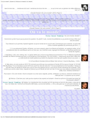 | Ou va le monde? | Question sur Chasseurs de tendances sur Linkedin |




        dans le sens des .......tendances tout court , tendances de tout et de rien ......... ce qui à mon avis va générer dix milles réfléxions;
                                                                                                                                       bien vu !!

                                                                 | Donald Charest | Où va le monde? | 2010 | Page 4 |



                                  Victor Daniel Tremblay Copyright (C) 2010, Parlure ISEN : 17794-101002-101815-28
   | Éditeur électronique | Spécialiste en e-learning, communauté et design Web | http://parlure.com | vdt@parlure.com | 1 418 210-3620 | Cell 1 418
                                                                       262-8124 |



                                                              | Donald Charest | Où va le monde? | 2010 | Page 5 |


                                                               Où va le monde?
                                                                                           Victor Daniel Tremblay • Où va le monde, Donald ?

        Hummmmm ça fait 3 jours que je pense à ta question. Ou plutôt 3 nuits, moment de prédilection ou je prends le temps d'être seul
                                                                                                                     avec les autres...

           Tout d'abord si tu le permets, faudrait regarder ce que le monde est et ce qu'il a été. Commençons par ce dernier, ce qu'il a été
                                                                                    (c'est un tantinet agréable de commencer par la fin...) :

                 1- Y a ce prénommé Charles, dit Darwin, qui nous a amené, grâce à sa théorie de l'évolution, en quelques sortes, et fort
            probablement plus les scientifiques que lui et nous (qui, ces 3 derniers aussi, regorgent de théories), au Big-Bang (pardonnez
                                                                                                                        l'amas de virgules).

        2- Big Bang = zéro, niet, nothing, rien, n'y pense même pas, et tout-à coup Kabouououoummmmm !!! Et 14 milliards et quelques
     brindilles de millions d'années plus tard y a ce Donald qui nous demande « Où va le monde ». Tabarnouche faut le faire ! Mais pire,
                                 y a cette bande de niewfs (parlure) qui tentent d'y répondre et j'en fais parti (quelle chance vous avez ;-).

                                                             3- Un fourmillions d'années (Anna et Mister God, le livre) = Avant le Big-Bang... L'infini.

       4- Mais alors, où va le monde en 2010 ? Et comment ça se fait que nous sommes en l'année 2010 et pas en l'année 14 123 456
    789 (Big Bang) ? Ou en l'année(s) suivant 2010 ans avant l'an zéro de notre ère ? Ou tout simplement en l'an fourmillion ? Serait-ce
         que des mecs ont décidé du temps pour nous et que nous gobions tout ça, nous tout le monde maintenant de la planète ? Des
     romains qui comme Jules César, Auguste et Octavius qui ont décidé de trois nom des 12 mois que nous utilisons (respectivement
                                                                                                   Juillet, Aout, Octobre) maintenant ?

       Pour savoir « Où va le monde » faut le comparer à un char (auto, bagnole, pontiac, whatever). Le char lui, comme le monde ne va
                                                                                            nulle part seul. Y a queckun qui le conduit.

                 @ Patricia « C'est bien pour cela que les voyants et les experts se trompent » Serait-ce qu'ils ne s'occupent pas assez de
                                                                                                                     l'inconscient collectif ?
    Victor Daniel Tremblay • @ Habiba « je m'abstiendrai donc de parler de la fin des temps et de la fin des cycles » mais pas du
       tout, n'en faites rien. Comme le dit Donald et Bill Gates, ouvrons les fenêtres ;-). S'il y a des gens qui n'y sont point intéressé, ils
                                                                                                                  n'aurons qu'a les fermer...

                                                                                                                                              Au plaisir.




file:///F|/1TRAVAUX%20EN%20COURS/EBOOKS/OU%20VA%20LE%20MONDE/OuVaLeMonde.html[2010-10-04 16:51:58]
 