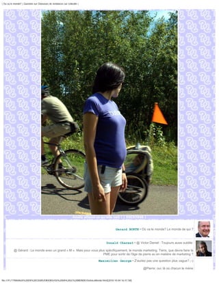 | Ou va le monde? | Question sur Chasseurs de tendances sur Linkedin |




                                                                Amély attend ce qu'elle voit ! | DSC07948 |



                                                                                          Gerard BORTH • Où va le monde? Le monde de qui ?



                                                                                    Donald Charest • @ Victor Daniel : Toujours aussi subtile

          @ Gérard : Le monde avec un grand « M ». Mais pour vous plus spécifiquement, le monde marketing. Tiens, que devra faire la
                                                                     PME pour sortir de l'âge de pierre au en matière de marketing ?

                                                                               Maximilien George • Z'auriez pas une question plus vague? ;-)

                                                                                                            @Pierre: oui, là où chacun le mène


file:///F|/1TRAVAUX%20EN%20COURS/EBOOKS/OU%20VA%20LE%20MONDE/OuVaLeMonde.html[2010-10-04 16:51:58]
 