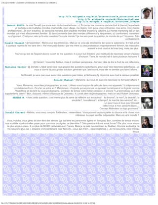 | Ou va le monde? | Question sur Chasseurs de tendances sur Linkedin |




                                                                         http://fr.wikipedia.org/wiki/Internationale_situationniste
                                                                                       http://fr.wikipedia.org/wiki/Existentialisme
                                                                                     http://fr.wikipedia.org/wiki/Satanisme_LaVeyen
       Gerard BORTH • Je vois Donald que vous avez de bonnes lectures ;-). En ce qui me concerne comme tout à chacun j'appartiens
                et participe à de multiples mondes (ma famille, mon village, ma région, mon pays, mon entreprise, mes amis, mon monde
        professionnel....et bien d'autres). Et dans ces mondes, bien d'autres mondes encore s'y cotoient. Le monde marketing est un des
       mondes qui m'est effectivement familier. Et dans ce monde bien des mondes différents s'y fréquentent, s'y confrontent, coexistent
        ou s'ignorent. C'est pour cela qu'à votre question Où va le monde ? je me suis posé la question, le monde de qui ? A suivre. Très
                                                                                                                           cordialement.
    Donald Charest • @ Maximilien : Merci pour les références. Mais je ne vois pas très bien le lien avec le satanisme. Il m'est arrivé
     à quelque reprise de me faire dire « Ha! mon petit diable » par ma mère ou des professeurs majoritairement féminin, les masculins
                                                                                    avaient le mot court et le bras long, mais pas plus.

                 Pour ce qui est de l'aspect disons ouvert de ma question, il a pour but d'obtenir une multitude de réponses venant d'autant
                                                                                 d'horizon. Tiens, le monde irait-il dans plusieurs horizons ?

                                        @ Gérard : Vous être flatteur, mais ô combien perspicace. J'ai bien hâte de lire le fruit de vos réflexions.

    Marianne Carron • @ Donald. L'idéal serait que vous posiez des questions spécifiques, pour avoir des réponses spécifiques...Je
                          vous ai donné la plus grosse solution générale que j'aie trouvé, mais elle ne semble pas faire l'affaire...

                        Ah Donald, je sens que vous aurez des questions pas tristes, je tâcherais d'y répondre avec tout le sérieux possible.

                                                                  Donald Charest • Marianne, qui vous dit que vos réponses ne font pas l'affaire ?

               Vous, Marianne, vous êtes photographes, je crois. Utilisez-vous toujours la pellicule dans vos appareils ? La réponse est
             probablement non. Où s'en va votre art ? Maintenant, n'importe qui se procure un appareil numérique et un logiciel comme
             PhotoShop et devient du coup photographe. Combien de temps votre métier existera-t-il encore ? La technologie va-t-elle
    supplanter le talent ? Bon, d'accord, même à l'époque de Doisneau, il y avait plein de photographes, mais un seul Robert Doisneau.
              HABIBA M. • Avec cette question, c est meme plus la peine de réfléchir sur les autres ! : le divorce?, le non?, la beauté?, la
                                                                     sincérite?, l excellence?, le temps?, le marché des séniros? etc....
                                                                                                         Un pour tous et tous pour Donald!
                                                                                                      ralliez vous à mon panache blanc....
                                                                                                  Concept fédérateur ou égo gourmand?
     Donald Charest • Habiba, vous avez compris. Fédérateur, rassembleur. Vous pouvez toujours parler du divorce si la chose vous
                                                                   intéresse. Le sujet semble inépuisable. Mais où va le monde ?

      Vous, Habiba, vous gérez le bien-être des séniors (ça doit être les personnes âgées en français). Bon, combien de temps encore,
     nos sociétés voudront-elles payer pour que vous prodiguiez ce bien-être ? Cela prendra-t-il une autre forme ? De plus, nous vivons
      de plus en plus vieux. Il y a plus de 60,000 centenaires en France. Mais je ne sais pas combien au Québec. Comme le disait je ne
       me souviens plus qui « J'espère vivre centenaire pour faire ch... ceux qui m'em... plus longtemps ». Je me souviens, c'est moi qui
                                                                                                                                  dis ça.




file:///F|/1TRAVAUX%20EN%20COURS/EBOOKS/OU%20VA%20LE%20MONDE/OuVaLeMonde.html[2010-10-04 16:51:58]
 