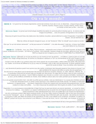 | Ou va le monde? | Question sur Chasseurs de tendances sur Linkedin |


                                  Victor Daniel Tremblay Copyright (C) 2010, Parlure ISEN : 17794-101002-101815-28
   | Éditeur électronique | Spécialiste en e-learning, communauté et design Web | http://parlure.com | vdt@parlure.com | 1 418 210-3620 | Cell 1 418
                                                                       262-8124 |



                                                                 | Donald Charest | Où va le monde? | 2010 | Page 6 |


                                                               Où va le monde?
      HABIBA M. • Un grand mur de briques clignotantes comme les lumières d'une cité, la nuit, en décembre , chaque brique porte un
                                                         nom : Tyrannie, Injustice, Stupre Luxure, Cruauté, Infamie, Vanité, Haine...
                                                                                        Le monde va droit dans ce Mur....tout droit....

          Patricia Ravet • Je pense que la technologie amplifiera les talents et ouvrira la porte à d'autres (par ex , le cinema avec les
                                                          images de synthèse) ... c'est une question d'imagination et de contexte. .

         Beaucoup de gens trouvent beau des objets avec des matières recyclées, personnellement j'y salue l'imagination, l'originalité, la
                                                                                                      beauté , non (et rarement oui.)

                                  Mais les critères de beauté changeront aussi ,et c'est "tendance" d'être "en décalé" avec le reste du monde !

      Dire que "ce qui doit advenir adviendra" , ne fait pas avancer le "smilblickk" :-) de cette discussion ! mais bon, à chacun ses ficelles
                                                                                                          pour tenir debout et /ou d'avancer !

         HABIBA M. • Le Monde , vous, moi, Pierre, Paul et Jacques.., embarqués avec la Haine, la Cruauté,l Injustice, le Stupre et la
    Luxure, le Meurtre et la Connerie....le Profit et la Fourberie...tous ensemble, vaisseau chargé de nos actes, allons tout droit, dans un
                                                        MUR sur lequel est écrit (imaginez ça au moins!) "COMPTABILITé et REDDITION"!!

    Marianne Carron • @Donald, je n'ai pas de photos qui me montre en train de peindre (... et d'ailleurs, quand je peins je suis très
    austère, mon visage change beaucoup, et comme on a tendance a attribuer un "ton" au commentaires en lien avec l'image du profil,
                                                                                                                  ce serait un vrai problème)
      J'ai fait le choix de celle-ci qui combine assez bien divers aspects de ma personnalité, a défaut d'être bien lisible. Elle passe bien
       sur Viadéo, où le format est différent et ou j'ai pu mieux la contraster, mais ici elle n'est pas pertinente. Je ferais quelques essais
                                                                            quand j'en aurais le temps. Vous me redirez votre impression.

     < ...que deviendra la peinture quand nous aurons tous des cadres numériques dans lesquels passeront des photos en boucle? Les
                                                                  gens achèteront-ils toujours des toiles ou autres oeuvres graphiques ? >
      les arts sont en crise depuis que la reproduction des oeuvres est devenue courante ( disques, cd, radio, télévison, affiches, etc...,)
             Le producteur d'oeuvres est souvent celui qui travaille pour des prunes. On nage dans la culture, sans en avoir conscience,
     donc on ne respecte plus les auteurs : Avant il fallait se déplacer pour écouter un concert, voire une pièce de théâtre, maintenant si
             je veux, j'ai les meilleurs orchestres du monde, et les meilleurs acteurs dans mon salon pendant que je repasse mon linge.

    Il y a une grande consommation d'art, mais elle ne profite pas aux artistes, mais aux distributeurs. Il y a aussi plus d'artistes qu'avant
                 : il n'est plus demandé d'avoir un certain niveau technique, et le matériel est plus facile d'accès. On achète un instrument
            facilement, un appareil photo, ... pas besoin d'apprendre à broyer les couleurs pour les peintres (heureusement pour moi) les
                        couleurs en tubes sont prêtes, ... il y a donc beaucoup de postulant pour être le génie du siècle. Et peu d'acheteurs.

     Cependant, il y a une jouissance sensorielle liée à l'objet d'art que ne peut pas donner une oeuvre reproduite : un concert en direct,
           la texture d'un tableau... Une création a un aspect multidimentionel qui se perds hors de l'original (excepté pour les gravures et
                                        autres impressions crées spécifiquement pour avoir une qualité liée a ces moyens de reproduction)
        Les arts numériques existent déjà depuis quelques temps, ils ont leur valeur propre et originalité, mais ne sont pas concurentiels
     aux oeuvres "classiques" : par ex. un tableau permets de se plonger dans l'infiniment petit- pas de pixels - des atomes de matières,
        il comporte un relief, des effets de lumières et de profondeurs..En bref, il est matériel, et le numérique, immatériel. Un tableau se
      "réfléchit" puisqu'il est là pour nous amenrer à une réflexion, il nous sert de miroir, il se vit...Une image, une musique, en boucle se
                                                                                                                                  consomme.
                                                                         Les gloutons consommeront de l'art, et les gourmets le savoureront.


                                                                                         Marianne Carron • Ouah, quelle tartine ! ... Bon appétit !




file:///F|/1TRAVAUX%20EN%20COURS/EBOOKS/OU%20VA%20LE%20MONDE/OuVaLeMonde.html[2010-10-04 16:51:58]
 