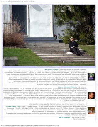 | Ou va le monde? | Question sur Chasseurs de tendances sur Linkedin |




                                                                         Je pense donc j'écris | DSC00971 |
                                                                        Marianne Carron • ( Il me reste un peu de confiture à étendre)
               L'art se diversifie énormément depuis un siècle, et beaucoup de réalisations artistiques demandent à êtres expérimentées
       concrêtement, pour être comprises, ... En 2002, je n'avais plus d'atelier, plus de matériel, pas d'argent, ...je me suis demandée ce
          que je pouvais créer qui ne demande rien et soit constructif pour l'être : j'ai commencé des "accolades" dans la rue et dans les
                                                                                                                                    bistrots.
              Dans l'année ce concept est ressortit à Genève : un artiste dans la rue, et à Zurich ; un club de calîns (doté d'une salle ) ...
             conséquence de mon Accolade ou besoin inconscient collectif qui émerge un peu partout ? je ne sais. Mais deux ans après
                      commencent une vraie médiatisation de la choses baptisée Free Hugs, en partant de l'action d'un gars en Australie.
              C'est une oeuvre qu'on peut copier, mais qu'il est nécessaire de vivre pour qu'elle existe. Alors, comme un certain nombre
                                                           d'oeuvres actuelles sont de cet ordre, l'image, le numérique sont ... dépassés.
                                                                                              Victor Daniel Tremblay • @ Suzanne
     Des équivalents de Dieu ? Ha ha est bonne celle-là ! Je vois une peu comme ici au Québec on trouve depuis quelques années des
    produits dérivés ou équivalents en pharmacie. On obtient des équivalents de médicaments pour pas mal moins cher. Verra-t-on des
     équivalents de Dieu dans des églises en carton où la dîme sera moins onéreuse ? Simonac, où va le monde ??? Je me demande si
        ce n'est pas dans les plans du cardinal Ouellette (j'aime bien imaginer un T au début de son nom... mais par respect à sa surdité
              oups sa sacerdocité...). Frèrait-ce aussi partie de la prochaine décennie des jeunes prêtres qui attirerons inévitablement la
      jeunesse, comme il le déclare dans l'un de ses derniers discours ? Où par principe de retour des fidèles au Catholicisme on se tue
     (marketing oblige) à nous rabrouer que si nous nous laissons faire on perdra notre culture religieuse ? Mais yousque le monde s'en
                                                                                                va ? La culture ça commence par un c... !

                                                         Merci pour ton partage, ça a fait clignoter quelques une de mes neuronnes qui restent... ;-)
         Schwarzbach Yves • Oups.... Où va le monde ? Un peu comme le temps qui passe, je suppose, pour paraphraser le titre du
           bouquin de François Fetjö... Quel monde ? Celui des banksters ou celui des patrons de PME sur-endettés ? Celui des élèves
      danois qui ont moins de vacances et de moins bons résulats scolaires (cf le monde d'aujourd'hui) ou celui des enfants de RDC (en
                                                 Afrique, pas au bas de l'immeuble). Le quotidien national, avant et après son rachat ?
         Que veulent les hommes et les femmes, plutôt ? Un vieux, très vieux penseur, mort jeune, (La Boetie) a écrit un discours sur la
                                                                                                    servitude volontaire. A redécouvrir.
                                                                                                        Mario Limoges • Quel monde...le nôtre?
                                                                                                                          Oü va notre monde?



file:///F|/1TRAVAUX%20EN%20COURS/EBOOKS/OU%20VA%20LE%20MONDE/OuVaLeMonde.html[2010-10-04 16:51:58]
 