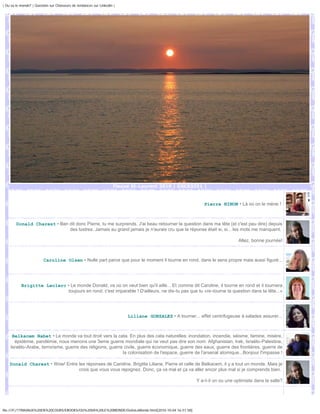 | Ou va le monde? | Question sur Chasseurs de tendances sur Linkedin |




                                                                    Fleuve St-Laurent 2010 | DSC03351 |



                                                                                                            Pierre NINON • Là où on le mène !



        Donald Charest • Ben dit donc Pierre, tu me surprends. J'ai beau retourner la question dans ma tête (et c'est peu dire) depuis
                             des lustres. Jamais au grand jamais je n'aurais cru que la réponse était si, si... les mots me manquent.

                                                                                                                             Allez, bonne journée!



                         Caroline Olsen • Nulle part parce que pour le moment il tourne en rond, dans le sens propre mais aussi figuré...




           Brigitte Leclerc • Le monde Donald, va où on veut bien qu'il aille... Et comme dit Caroline, il tourne en rond et il tournera
                             toujours en rond; c'est imparable ! D'ailleurs, ne dis-tu pas que tu «re-tourne la question dans ta tête...»




                                                                         Liliane GONZALEZ • A tourner... effet centrifugeuse à salades assurer...



     Belkacem Nabet • Le monde va tout droit vers la cata. En plus des cata naturelles: inondation, incendie, séisme, famine, misère,
      épidémie, pandémie, nous menons une 3eme guerre mondiale qui ne veut pas dire son nom: Afghanistan, Irak, Israëlo-Palestine,
    Israëlo-Arabe, terrorisme, guerre des religions, guerre civile, guerre économique, guerre des eaux, guerre des frontières, guerre de
                                                           la colonisation de l'espace, guerre de l'arsenal atomique...Bonjour l'impasse !

    Donald Charest • Wow! Entre les réponses de Caroline, Brigitte Liliane, Pierre et celle de Belkacem, il y a tout un monde. Mais je
                                crois que vous vous rejoignez. Donc, ça va mal et ça va aller encor plus mal si je comprends bien.

                                                                                                        Y a-t-il un ou une optimiste dans la salle?




file:///F|/1TRAVAUX%20EN%20COURS/EBOOKS/OU%20VA%20LE%20MONDE/OuVaLeMonde.html[2010-10-04 16:51:58]
 