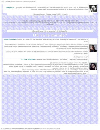 | Ou va le monde? | Question sur Chasseurs de tendances sur Linkedin |




           HABIBA M. • @Donald : ma réponse souscrit à la déclaration du Club de Budapest que je vous invite à lire ..si , toutefois vous
                                            continuez à vous poser la question après l'avoir lue, je ne répondrais plus de rien..!!(rire)


                                                                 | Donald Charest | Où va le monde? | 2010 | Page 6 |



                                  Victor Daniel Tremblay Copyright (C) 2010, Parlure ISEN : 17794-101002-101815-28
   | Éditeur électronique | Spécialiste en e-learning, communauté et design Web | http://parlure.com | vdt@parlure.com | 1 418 210-3620 | Cell 1 418
                                                                       262-8124 |



                                                              | Donald Charest | Où va le monde? | 2010 | Page 7 |


                                                               Où va le monde?
      Donald Charest • Habita, je n'ai pas tout lu le manifeste, mais ce que j'y ai vu c'est davantage de « il faudrait » que des voilà où
                                                                                                                                   on va.

      Dans le fond ce qui m'intéresse c'est de savoir si le livre sous forme papier sera remplacé par le iPad et autres tablettes du genre
     comme on le connaît présentement ou par autre chose. Le livre lui-même existera-t-il toujours sur d'autres supports ou deviendra-
                                                                                        t-il autre chose comme des blogues à épisodes?

         Qui nous dit qu'on achètera des romans de 300, 400 pages sous forme de fichiers électroniques. Peut-être achèterons-nous les
                                                                                                                chapitres un à la fois.

                                                                                                                          Qu'en pensez-vous?
                                        Liliane GONZALEZ • Je pense que le livre écrira toujours son histoire... il a sa place dans l'humanité !

                                                                              Les autres supports vont se cotoyer comme il se fait déjà..
    La presse papier quotidienne a essuyé un retour néfaste de l'édition en ligne et j'en suis aussi personnellement responsable.. je n'ai
            jamais aimé le journal ça crasse les doigts ! mais bon j'aime avoir mes revues que je peux tripoter, entasser... y revenir car
                                                                                 quelques mots me font de l'oeil du bout de mon salon..
                                 Quant aux livres je tiens à cette relation sensuelle du papier et je ne suis surement pas la seule non ?
     Mais bon je télécharge déjà des livres...et j'aime beaucoup ! Et je pense que ça donnera envie de lire à plus de personnes, le web
                                                                                                     s'est démocratisé, la lecture aussi... .




file:///F|/1TRAVAUX%20EN%20COURS/EBOOKS/OU%20VA%20LE%20MONDE/OuVaLeMonde.html[2010-10-04 16:51:58]
 