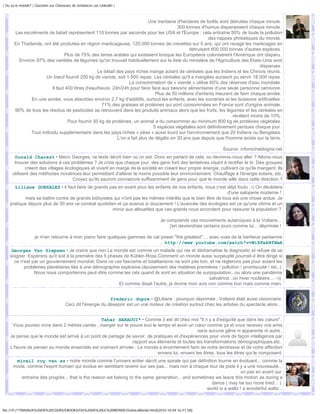 | Ou va le monde? | Question sur Chasseurs de tendances sur Linkedin |



                                                                              Une trentaine d'hectares de forêts sont détruites chaque minute.
                                                                                            300 tonnes d'humus disparaissent chaque minute.
       Les excréments de bétail représentent 110 tonnes par seconde pour les USA et l'Europe : cela entraîne 50% de toute la pollution
                                                                                                           des nappes phréatiques du monde.
       En Thaïlande, ont été produites en région marécageuse, 120.000 tonnes de crevettes sur 5 ans, qui ont ravagé les marécages en
                                                                                                  détruisant 800.000 tonnes d'autres espèces.
                                 Plus de 75% des terres arables qui existaient lorsque les Européens colonisèrent l'Amérique ont disparu.
         Environ 97% des variétés de légumes qu'on trouvait habituellement sur la liste du ministère de l'Agriculture des Etats-Unis sont
                                                                                                                                    disparues.
                                                   Le bétail des pays riches mange autant de céréales que les Indiens et les Chinois réunis.
                      Un bœuf fournit 200 kg de viande, soit 1.500 repas. Les céréales qu'il a mangées auraient pu servir 18.000 repas.
                                                                   La consommation de « viande » utilise 60% des réserves d'eau mondiale.
                          Il faut 400 litres d'eau/heure, 24h/24h pour faire face aux besoins alimentaires d'une seule personne carnivore.
                                                                                 Plus de 50 millions d'enfants meurent de faim chaque année.
               En une année, vous absorbez environ 2.7 kg d'additifs, surtout les enfants, avec les sucreries et les boissons artificielles.
                                                     71% des graisses et protéines qui sont consommées en France sont d'origine animale.
       90% de tous les résidus de pesticides se retrouvent dans les produits animaux alors que les fruits, les légumes et les céréales en
                                                                                                                       recèlent moins de 10%.
                                   Pour fournir 50 kg de protéines, un animal a du consommer au minimum 800 kg de protéines végétales.
                                                                                5 espèces végétales sont définitivement perdues chaque jour.
               Tout individu supplémentaire dans les pays riches « pèse » aussi lourd sur l'environnement que 20 Indiens ou Bengalais.
                                                             L'on a fait plus de dégâts en 30 ans que depuis que l'homme existe sur la terre.

                                                                                                                      Source: infomicheldogna.net
       Donald Charest • Merci Georges, ce texte décrit bien où on est. Donc en partant de cela, où devrions-nous aller ? Allons-nous
       trouver des solutions à ces problèmes ? Je crois que chaque jour, des gens font des tentatives visant à rectifier le tir. Des groupes
             créent des villages écologiques et vivent en marge de la société en créant leur propre énergie, cultivant ce qu'ils mangent. Ils
      utilisent des méthodes novatrices leur permettant d'altérer le moins possible leur environnement. Chauffage à l'énergie solaire, etc.
                                    Croyez qu'ils sauront convaincre suffisamment de gens pour que le monde aille dans cette direction ?
      Liliane GONZALEZ • il faut faire de grands pas en avant pour les enfants de nos enfants, nous c'est déjà foutu ;-( On décèdera
                                                                                                             d'une saloperie moderne !
           mais se battre contre de grands lobbyistes qui n'ont pas les mêmes intérêts que le bien être de tous est une chose ardue. Je
    pratique depuis plus de 30 ans ce combat quotidien et ça avance si doucement ! L'avancée des écologies est ce qu'une vitrine et un
                                                     miroir aux allouettes que ces grands nous accordent pour rassurer la population ?

                                                                                       Je comprends ces mouvements autarciques à la Voltaire...
                                                                                           j'en deviendrais certains jours comme lui... déprimée !

                    je m'en retourne à mon piano faire quelques gammes de cat power "the greatest" ... avec vues de la banlieue parisenne
                                                                             ... http://www.youtube.com/watch?v=WiXFekNfHmA
     Georges Van Simpsen • Je crains que non.Le monde est comme un malade qui nie et dédramatise le diagnostic et refuse de se
    soigner. Espérons qu'il soit à la premiére des 5 phases de Kübler-Ross.Comment un monde aussi surpeuplé pourrait-il être dirigé si
      ce n'est par un gouvernement mondial; Dans ce cas fascisme et totalitarisme ne sont pas loin, et ne règlerons pas pour autant les
           problèmes planétaires liés à une démographie explosive.(épuisement des matières premières / pollution / promiscuité / etc..)
                Nous nous comporterons peut-être comme les rats quand ils sont en situation de surpopulation...ou alors une pandémie
                                                                                                    salvatrice...un hiver nucléaire... :-((
                                                         Et comme disait l'autre, je donne mon avis non comme bon mais comme mien.


                                                              frederic dupre • @Liliane : pourquoi déprimée , Voltaire était aussi visionnaire
                                       Ceci dit l'énergie du désepoir est un vrai moteur de création surtout chez les artistes du spectacle alors....


                                               Tahar HARAOUI* • Comme il est dit chez moi "Il n y a d'exiguïté que dans les cœurs".
     Vous pouvez vivre dans 2 mètres carrés , manger sur le pouce tout le temps et avoir un cœur comme ça et vous recevez vos amis
                                                                                               sans aucune gêne ni apparente ni autre.
    Je pense que le monde est arrivé à un point de partage de savoir, de pratiques et d'expériences pour vivre de façon intelligence par
                                                              rapport aux éléments et toutes les transformations démographiques,etc.
    L'heure de penser au monde ensemble est vraiment arrivée : Le monde a énormément faim de notre tendresse et de notre affection
                                                                           envers lui, envers les êtres, tous les êtres qui le composent.
       mireil roy van as • notre monde comme l'univers entier décrit une spirale qui par définition tourne en évoluant... comme la
      mode, comme l'esprit humain qui évolue en semblant revenir sur ses pas... mais non à chaque tour de piste il y a une nouveauté...
                                                                                                                   un pas en avant qui
         entraine des progrès... that is the reason we belong to the same generation... and sometimes we leave this motion as during a
                                                                                                    dance ( may be too more tired... )
                                                                                                  world is a waltz ! a wonderful waltz...



file:///F|/1TRAVAUX%20EN%20COURS/EBOOKS/OU%20VA%20LE%20MONDE/OuVaLeMonde.html[2010-10-04 16:51:58]
 