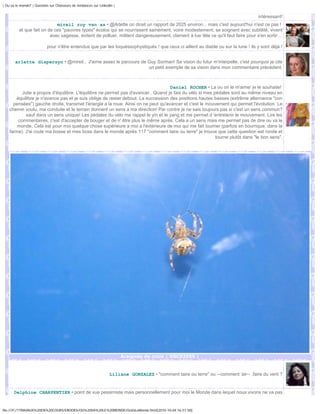 | Ou va le monde? | Question sur Chasseurs de tendances sur Linkedin |


                                                                                                                                      intéressant!
                             mireil roy van as • @Arlette on dirait un rapport de 2025 environ... mais c'est aujourd'hui n'est ce pas !
          et que fait on de ces "pauvres types" écolos qui se nourrissent sainement, voire modestement, se soignent avec subtilité, vivent
                          avec sagesse, évitent de polluer, militent dangereusement, clament à tue tête ce qu'il faut faire pour s'en sortir...

                           pour n'être entendus que par les toquéssophystiqués ! que ceux ci aillent au diable ou sur la lune ! ils y sont déjà !


       arlette dispersyn • @mireil... J'aime assez le parcours de Guy Sorman! Sa vision du futur m'interpelle, c'est pourquoi je cite
                                                                  un petit exemple de sa vision dans mon commentaire précédent.



                                                                                    Daniel ROCHER • La ou on le m'aime' je le souhaite!
           Julie a propos d'équilibre. L'équilibre ne permet pas d'avancer.. Quand je fais du vélo si mes pédales sont au même niveau en
        équilibre je n'avance pas et je suis oblige de rester debout. La succession des positions hautes basses (extrême alternance "con
      pensées") gauche droite, transmet l'énergie a la roue. Ainsi on ne peut qu'avancer et c'est le mouvement qui permet l'évolution. Le
    chemin voulu, ma conduite et le terrain donnent un sens a ma direction! Par contre je ne sais toujours pas si c'est un sens commun?
             sauf dans un sens unique! Les pédales du vélo me rappel le yin et le yang et me permet d 'entretenir le mouvement. Lire les
         commentaires, c'est d'accepter de bouger et de n' être plus le même après. Cela a un sens mais me permet pas de dire ou va le
        monde. Cela est pour moi quelque chose supérieure a moi a l'extérieure de moi qui me fait tourner (parfois en bourrique, dans la
    farine). J'ai roule ma bosse et mes boss dans le monde après 117 "comment taire ou terre" je trouve que cette question est ronde et
                                                                                                           tourne plutôt dans "le bon sens".




                                                                         Araignée de croix | DSC02055 |



                                                                  Liliane GONZALEZ • "comment taire ou terre" ou --comment 'air-- ,faire du vent ?


       Delphine CHARPENTIER • point de vue pessimiste mais personnellement pour moi le Monde dans lequel nous vivons ne va pas


file:///F|/1TRAVAUX%20EN%20COURS/EBOOKS/OU%20VA%20LE%20MONDE/OuVaLeMonde.html[2010-10-04 16:51:58]
 