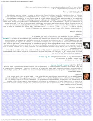 | Ou va le monde? | Question sur Chasseurs de tendances sur Linkedin |




                                                   6- Ils ne sont pas nombreux, mais peuvent repasser plusieurs dizaines de fois de façon relative
                                                                                               7- Ils ne font généralement pas beaucoup de bruit.

                                                                                                                          Alors qui fait fondre les pôles ?

          Quand au site Artémisia Collège il me laisse un tantinet amer. Tout d'abord dans la première page il prétend que sa vidéo est
       unique. Fort probablement mais aussi fort probablement un montage avec bris de copyright. On y reconnait le non moins célèbre
          Jordan Maxwell au centre qui est très insistant sur le fait qu'on le nomme quand on utilise ses recherches. Ce qu'il ne fait pas.
    Deuzio il prétend que « Le site d'Artémisia Collège est depuis le 25 septembre 2009 à 17 h (environ), à priori, définitivement détruit.
    » Tiens, tiens, étrange pour quelqu'un qui a des informations mondiales de la plus haute importance à dévoiler qu'il ne fasse pas de
       backup de son site. Et qui plus est, en observant le code de son site n'importe quel hackeur du coin le ferait tomber en un rien de
        temps (je construis des sites Web professionnels depuis 1997 et j'ai été hacker à quelques reprises. Mes sites étaient back-en-
    onde en moins de 10 minutes sans aucune faille). Troizio il dit « REVEILLEZ-VOUS ! OUVREZ LES YEUX ! » Ya right, je suis bien
                                            éveillé et j'ai les deux yeux grands ouverts... and the guy of this site looks and sounds funny.

                                                                                                                                      Restons prudents !

                                                                                                                                               @ frederic
                                                                  Je ne sais pas si je suis la clé et la serrure mais je sais que je ne suis pas barré ! ;-)
    HABIBA M. • @Patricia: je rajoute à votre liste : un monde sans menteur, sans profiteur, sans pilleur, sans colonisateur, sans tyran,
        sans oppresseur, sans argent, sans falsificateur, un monde sans violeur, sans violenteur, sans HYPOCRITE (j y tiens à celui-là!),
        sans pollueurs, sans dépeceur de cadavres, un monde oû la femme ne serait pas un objet sexuel triplement sodomisée dans les
     films porno par une bande d'entité inommable, un monde oû la femme ne serait pas battue ( en Europe, c'est l Espagne qui détient
       ce triste record), sans injuste, un monde oû les femmes seraient payées commes les hommes pour le meme boulot, un monde oû
    on ne se servirait pas d'elle pour VENDRE, un monde sans voleur d'enfant, un monde sans TORTURE (un autre auquel je tiens) un
                                                                                                                      monde sans ARME,
           un monde oû se refaire le nez oû les seins, un monde oû c est ta grand mère qui porte ton enfant, un monde oû l'enfant que tu
    portes ne serait pas le sperme congelé de ton fiancé mort..serait pas imaginable, non pas i ma gi na ble...pffffffffff la liste est longue
                                                                                       ma bonne" d"âme" comme dirait ma boulangère..

                                                                              mireil roy van as • @habiba alias "alice au pays des merveilles" !
                                                                                                    tu t'es trompée de planète ... comme moi !
                                                                                                                    rendez vous sur vénus ! ok ?


                                                                                       Victor Daniel Tremblay • @ arlette, @ Mireil
      Bon, ok. Jésus. Il est dans mon esprit plus certain que Jésus n'était pas juif. Tout d'abord son papa était Dieu ou Allah, name Him
    as you wisch. Donc Dieu est Juif ? Hummmm. Ah oui, il est juif par sa mère, Marie. Marie historiquement parlant venait de Galilée et
     il n'y avait pas que des juifs en Galilée, mais aussi une miriade d'autres peuples. Beaucoup de gaulois entre autres d'ou le nom de
                                                                                                                    Galilée selon certains.

                                                                                                                              @ Patricia
           « car comme l'Abbé Pierre, je pense que le 21 ème siecle sera celui des chocs des religions » Ou le choc de la vérité sur les
      religions. Faudrait demander au petit vieux monsieur habillé avec une robe blanche (le sein père) ou l'autre lui aussi habillé avec
       une robe mais de couleurs arc-en-ciel (Dalai Lama)... ou ces autres qui portent également la robe (noire) avec des tresses et un
           chapeau Indyana Jones mais noir et qui se tapent la caboche sur un mur de prières en Israel... Ces hommes en robes qui ne
    connaissent rien de la femme ni du couple et qui prétendent représenter Dieu sous conaissances de causes qu'elle est responsable
                                                                                                   de leur malheur. Gagne de tapettes.

                                                                                                                                   ...bon Victor, du calme.




file:///F|/1TRAVAUX%20EN%20COURS/EBOOKS/OU%20VA%20LE%20MONDE/OuVaLeMonde.html[2010-10-04 16:51:58]
 